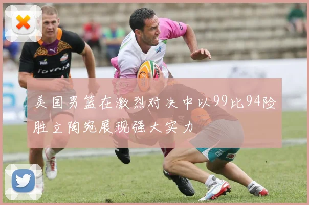 美国男篮在激烈对决中以99比94险胜立陶宛展现强大实力