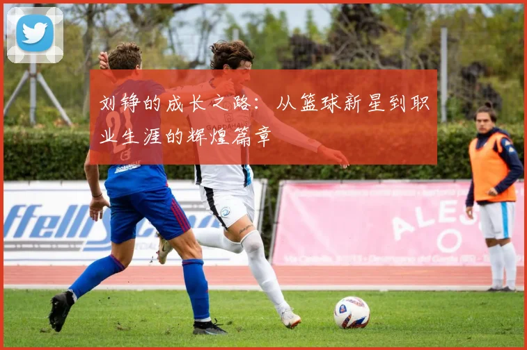 刘铮的成长之路：从篮球新星到职业生涯的辉煌篇章