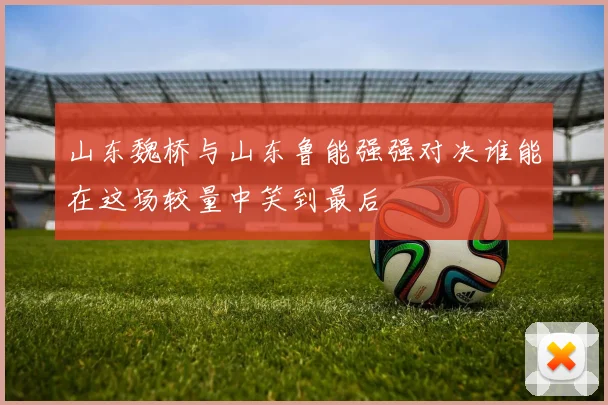 山东魏桥与山东鲁能强强对决谁能在这场较量中笑到最后