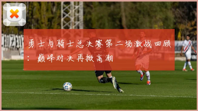 勇士与骑士总决赛第二场激战回顾：巅峰对决再掀高潮