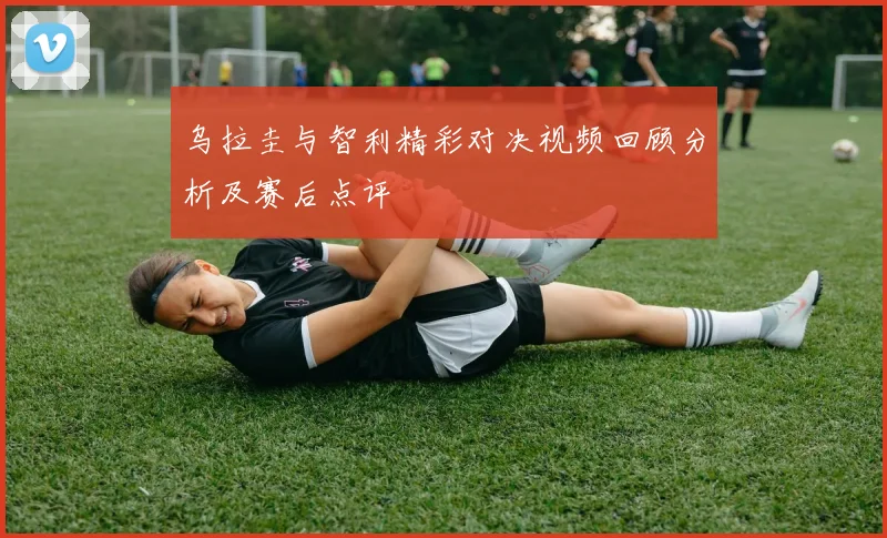 乌拉圭与智利精彩对决视频回顾分析及赛后点评
