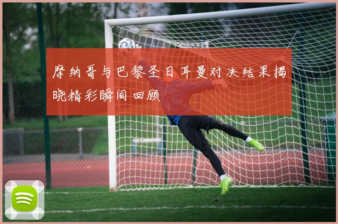 摩纳哥与巴黎圣日耳曼对决结果揭晓精彩瞬间回顾