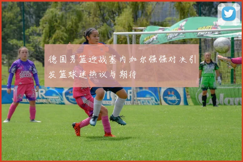 德国男篮迎战塞内加尔强强对决引发篮球迷热议与期待