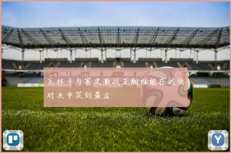 瓦林卡与塞皮激战正酣谁能在这场对决中笑到最后