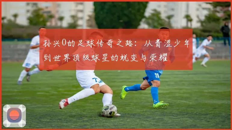 孙兴O的足球传奇之路：从青涩少年到世界顶级球星的蜕变与荣耀