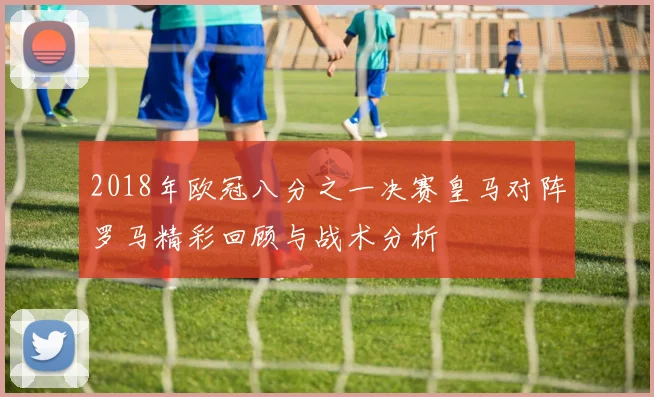 2018年欧冠八分之一决赛皇马对阵罗马精彩回顾与战术分析
