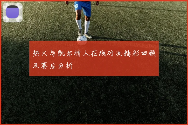 热火与凯尔特人在线对决精彩回顾及赛后分析