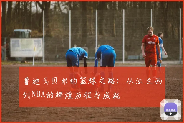 鲁迪戈贝尔的篮球之路：从法兰西到NBA的辉煌历程与成就