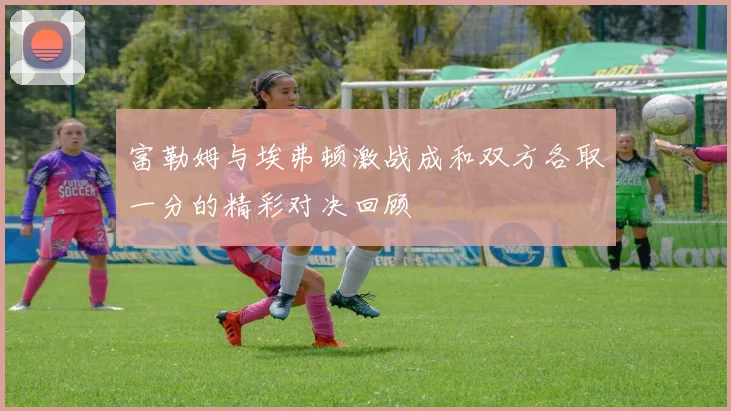 富勒姆与埃弗顿激战成和双方各取一分的精彩对决回顾