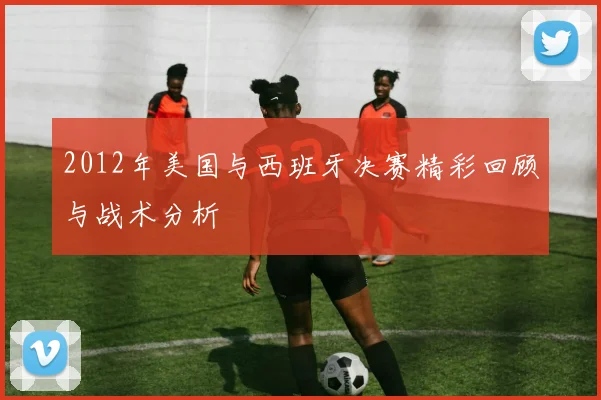 2012年美国与西班牙决赛精彩回顾与战术分析