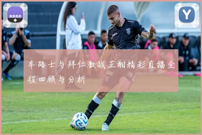 车路士与拜仁激战正酣精彩直播全程回顾与分析
