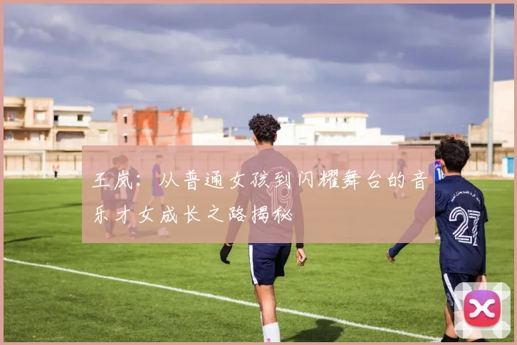 王岚：从普通女孩到闪耀舞台的音乐才女成长之路揭秘