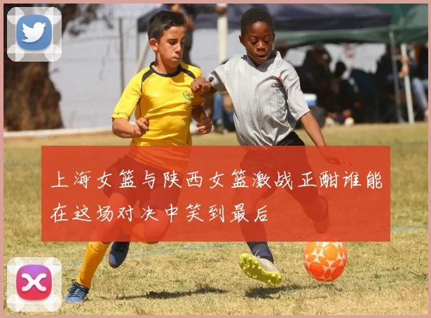 上海女篮与陕西女篮激战正酣谁能在这场对决中笑到最后
