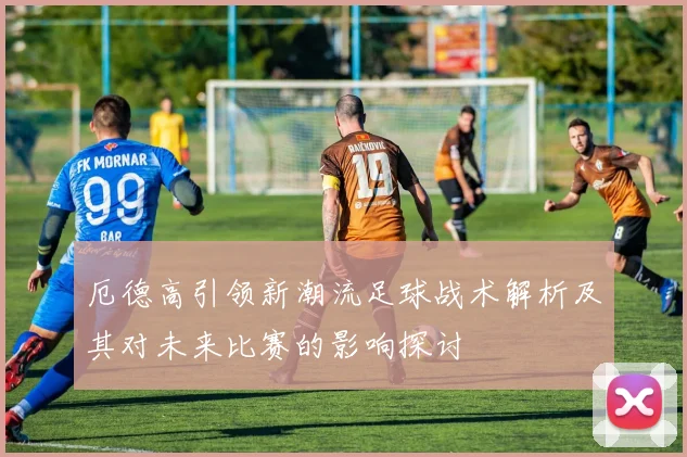 厄德高引领新潮流足球战术解析及其对未来比赛的影响探讨