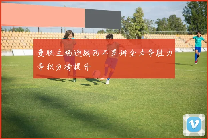 曼联主场迎战西不罗姆全力争胜力争积分榜提升