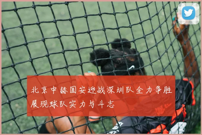 北京中赫国安迎战深圳队全力争胜展现球队实力与斗志