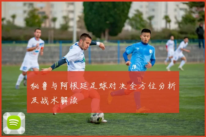秘鲁与阿根廷足球对决全方位分析及战术解读