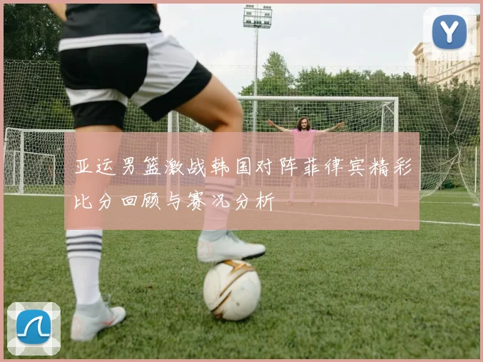 亚运男篮激战韩国对阵菲律宾精彩比分回顾与赛况分析