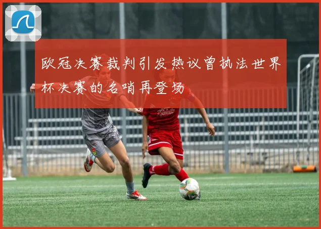 欧冠决赛裁判引发热议曾执法世界杯决赛的名哨再登场